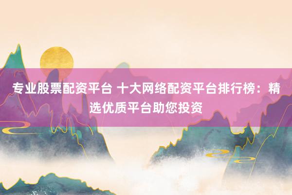 专业股票配资平台 十大网络配资平台排行榜：精选优质平台助您投资