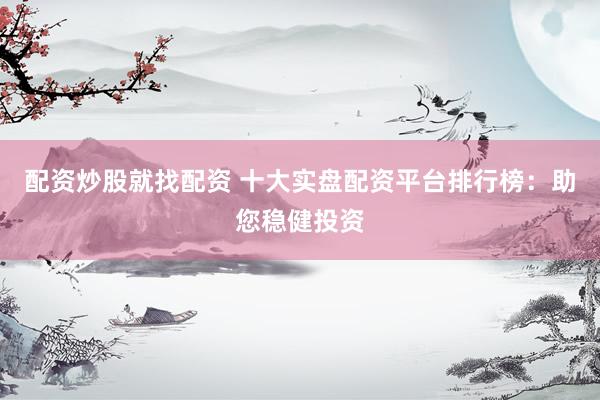 配资炒股就找配资 十大实盘配资平台排行榜：助您稳健投资