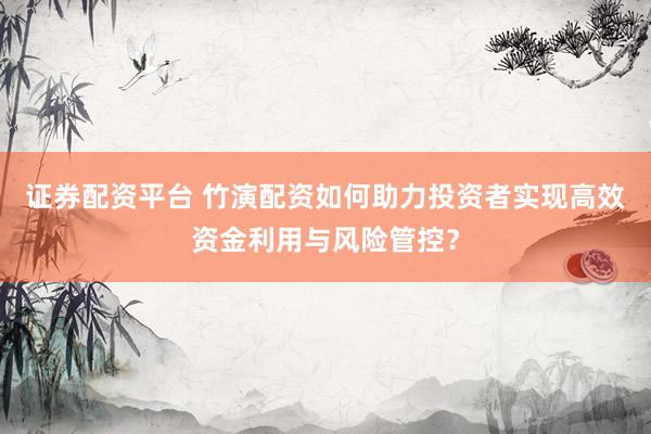 证券配资平台 竹演配资如何助力投资者实现高效资金利用与风险管控？